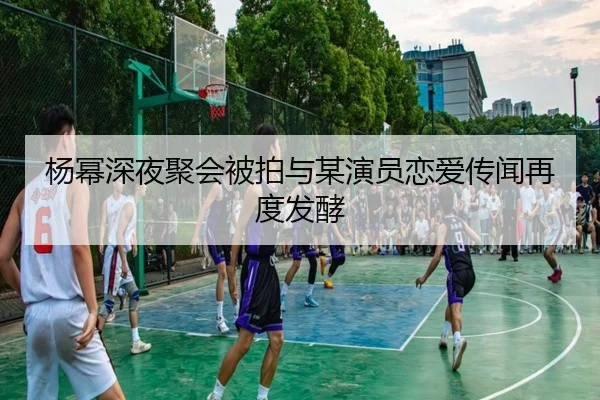 杨幂深夜聚会被拍与某演员恋爱传闻再度发酵